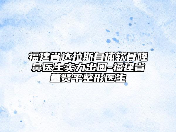 福建省達(dá)拉斯自體軟骨隆鼻醫(yī)生實(shí)力出圈-福建省董賢平整形醫(yī)生