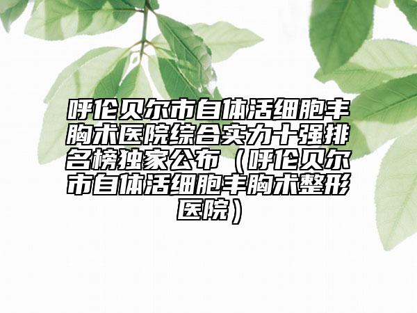 呼倫貝爾市自體活細(xì)胞豐胸術(shù)醫(yī)院綜合實(shí)力十強(qiáng)排名榜獨(dú)家公布（呼倫貝爾市自體活細(xì)胞豐胸術(shù)整形醫(yī)院）