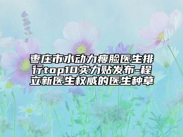 棗莊市水動力瘦臉醫(yī)生排行top10實(shí)力貼發(fā)布-程立新醫(yī)生權(quán)威的醫(yī)生種草