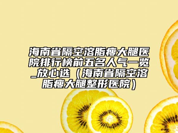 海南省隔空溶脂瘦大腿醫(yī)院排行榜前五名人氣一覽_放心選（海南省隔空溶脂瘦大腿整形醫(yī)院）