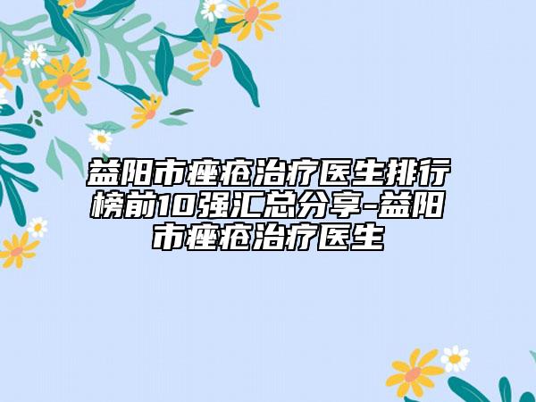 益陽市痤瘡治療醫(yī)生排行榜前10強匯總分享-益陽市痤瘡治療醫(yī)生