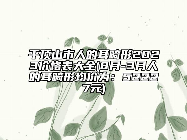 平頂山市人的耳畸形2023價格表大全(8月-3月人的耳畸形均價為：52227元)