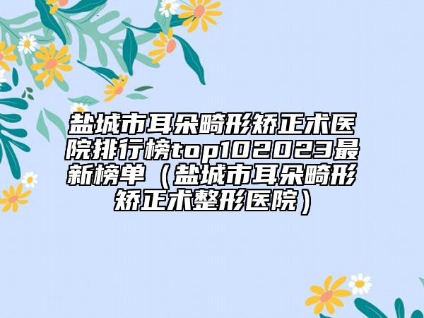 鹽城市耳朵畸形矯正術醫(yī)院排行榜top102023最新榜單（鹽城市耳朵畸形矯正術整形醫(yī)院）