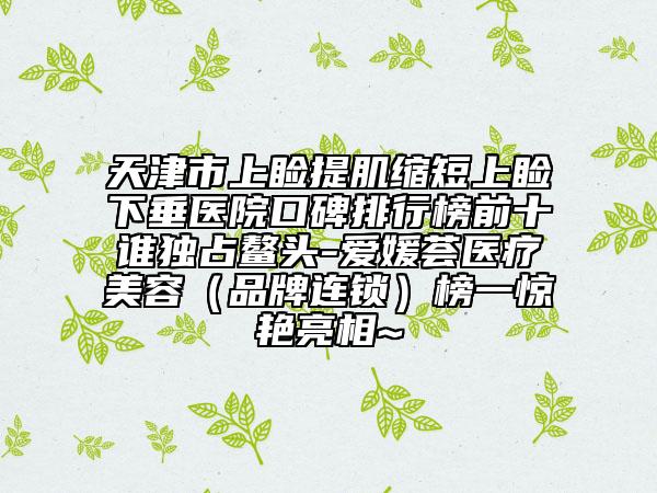 天津市上瞼提肌縮短上瞼下垂醫(yī)院口碑排行榜前十誰獨占鰲頭-愛媛薈醫(yī)療美容（品牌連鎖）榜一驚艷亮相~