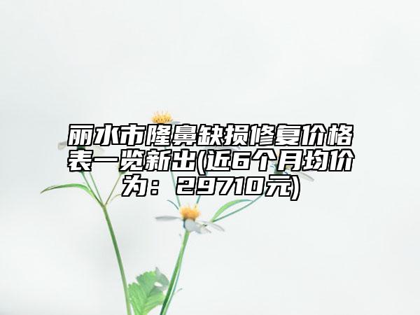 麗水市隆鼻缺損修復(fù)價格表一覽新出(近6個月均價為：29710元)