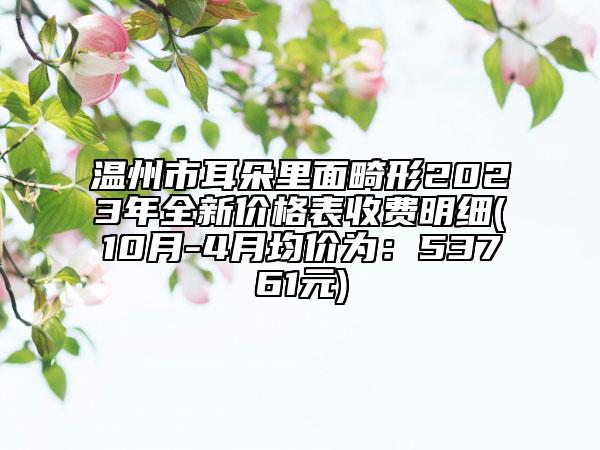 溫州市耳朵里面畸形2023年全新價(jià)格表收費(fèi)明細(xì)(10月-4月均價(jià)為：53761元)