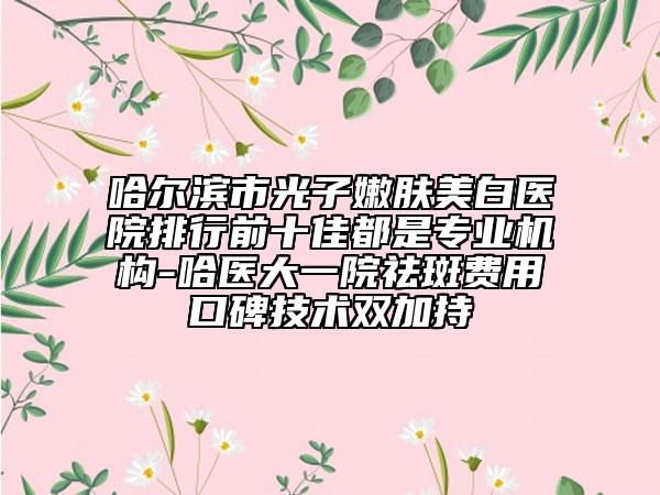 哈爾濱市光子嫩膚美白醫(yī)院排行前十佳都是專業(yè)機構(gòu)-哈醫(yī)大一院祛斑費用口碑技術(shù)雙加持