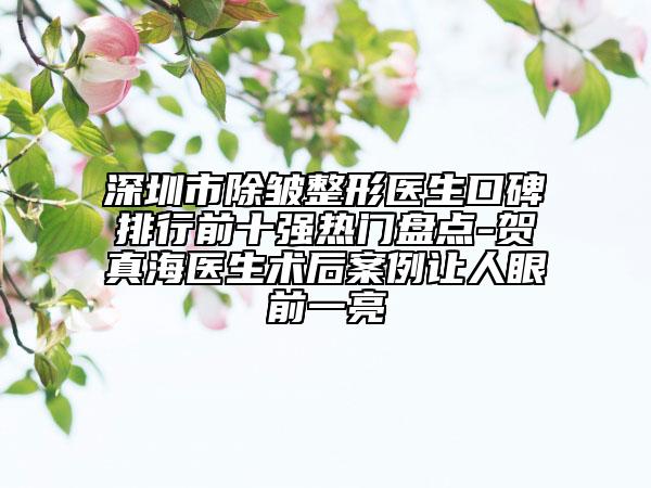 深圳市除皺整形醫(yī)生口碑排行前十強(qiáng)熱門(mén)盤(pán)點(diǎn)-賀真海醫(yī)生術(shù)后案例讓人眼前一亮