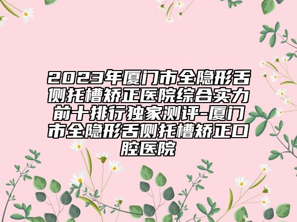 2023年廈門市全隱形舌側(cè)托槽矯正醫(yī)院綜合實力前十排行獨家測評-廈門市全隱形舌側(cè)托槽矯正口腔醫(yī)院