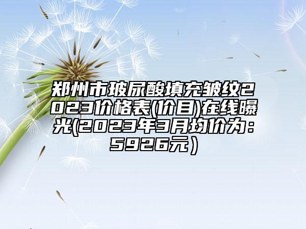 鄭州市玻尿酸填充皺紋2023價(jià)格表(價(jià)目)在線曝光(2023年3月均價(jià)為：5926元）