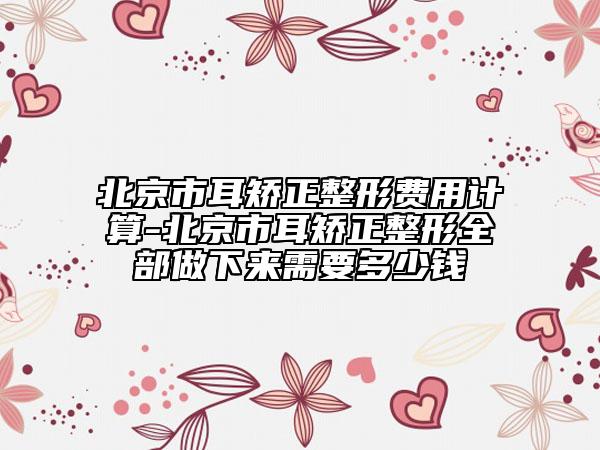 北京市耳矯正整形費用計算-北京市耳矯正整形全部做下來需要多少錢