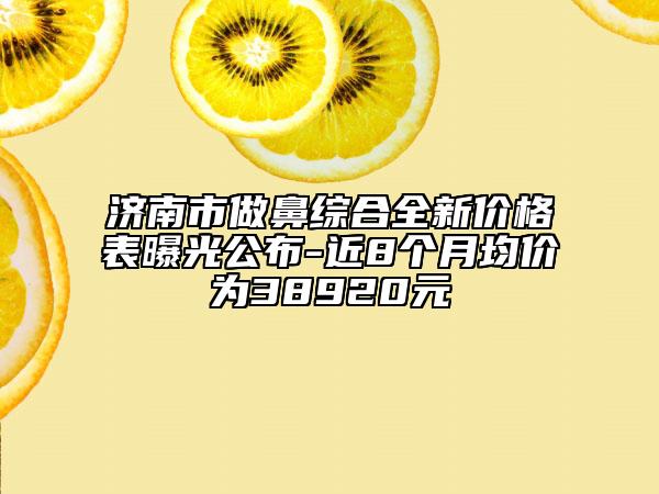 濟南市做鼻綜合全新價格表曝光公布-近8個月均價為38920元