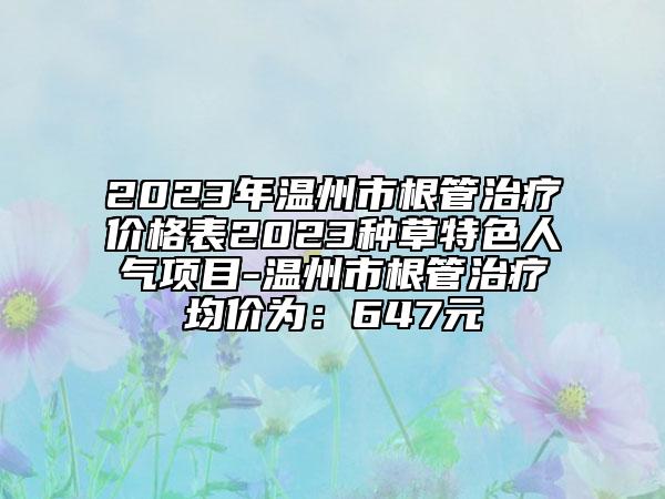 2023年溫州市根管治療價(jià)格表2023種草特色人氣項(xiàng)目-溫州市根管治療均價(jià)為：647元