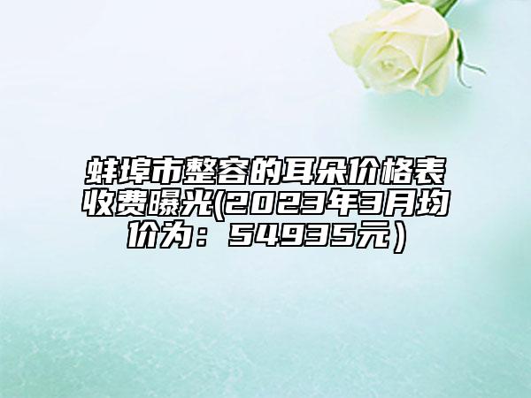 蚌埠市整容的耳朵價(jià)格表收費(fèi)曝光(2023年3月均價(jià)為：54935元）