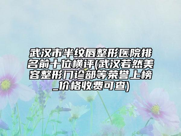 武漢市半紋唇整形醫(yī)院排名前十位橫評(píng)(武漢若然美容整形門診部等榮譽(yù)上榜_價(jià)格收費(fèi)可查)