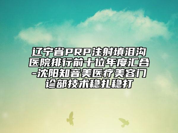 遼寧省PRP注射填淚溝醫(yī)院排行前十位年度匯合-沈陽知音美醫(yī)療美容門診部技術穩(wěn)扎穩(wěn)打