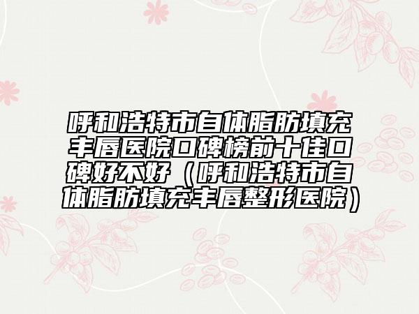 呼和浩特市自體脂肪填充豐唇醫(yī)院口碑榜前十佳口碑好不好（呼和浩特市自體脂肪填充豐唇整形醫(yī)院）