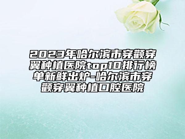 2023年哈爾濱市穿顴穿翼種植醫(yī)院top10排行榜單新鮮出爐-哈爾濱市穿顴穿翼種植口腔醫(yī)院