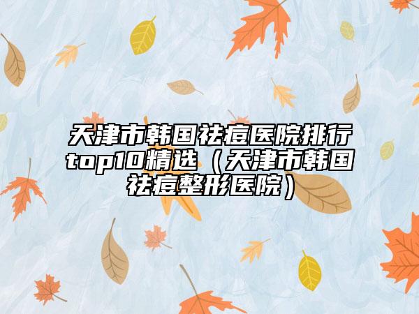 天津市韓國祛痘醫(yī)院排行top10精選（天津市韓國祛痘整形醫(yī)院）