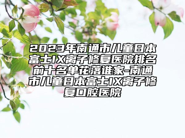 2023年南通市兒童日本富士IX離子修復(fù)醫(yī)院排名前十名單花落誰家-南通市兒童日本富士IX離子修復(fù)口腔醫(yī)院