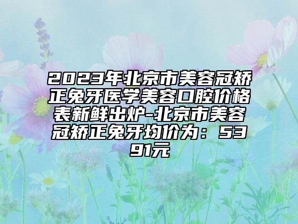 2023年北京市美容冠矯正兔牙醫(yī)學(xué)美容口腔價(jià)格表新鮮出爐-北京市美容冠矯正兔牙均價(jià)為：5391元