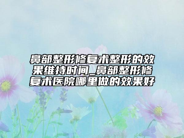 鼻部整形修復(fù)術(shù)整形的效果維持時(shí)間_鼻部整形修復(fù)術(shù)醫(yī)院哪里做的效果好