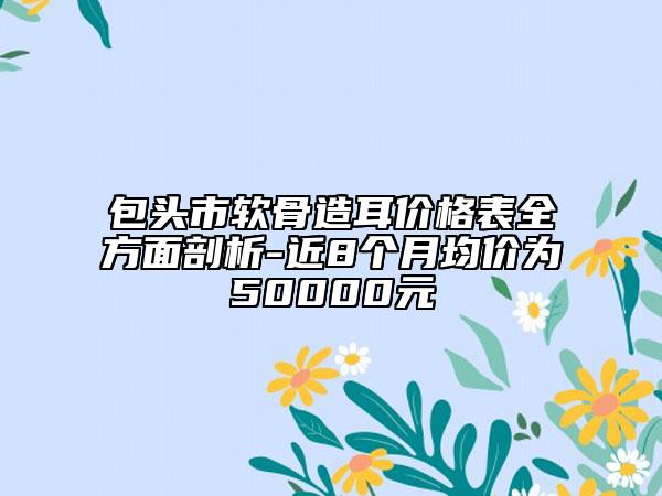 包頭市軟骨造耳價(jià)格表全方面剖析-近8個(gè)月均價(jià)為50000元