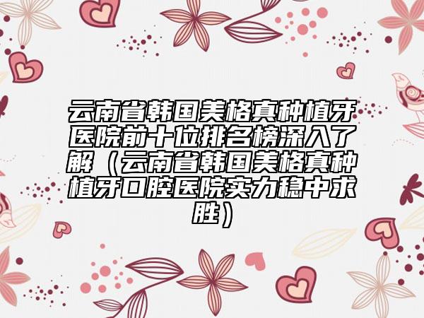 云南省韓國美格真種植牙醫(yī)院前十位排名榜深入了解（云南省韓國美格真種植牙口腔醫(yī)院實力穩(wěn)中求勝）