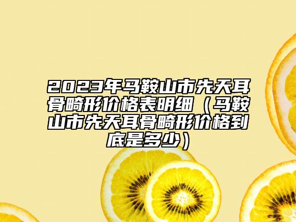 2023年馬鞍山市先天耳骨畸形價(jià)格表明細(xì)（馬鞍山市先天耳骨畸形價(jià)格到底是多少）