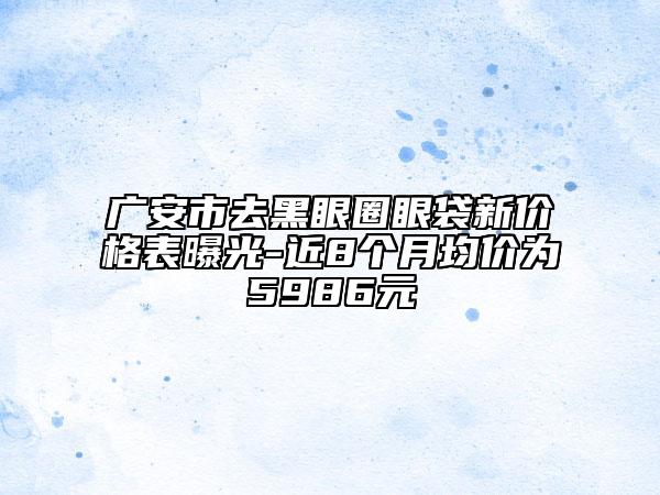 廣安市去黑眼圈眼袋新價(jià)格表曝光-近8個(gè)月均價(jià)為5986元