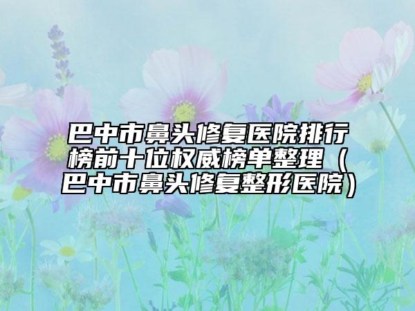 巴中市鼻頭修復(fù)醫(yī)院排行榜前十位權(quán)威榜單整理（巴中市鼻頭修復(fù)整形醫(yī)院）