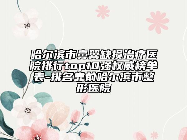 哈爾濱市鼻翼缺損治療醫(yī)院排行top10強權威榜單表-排名靠前哈爾濱市整形醫(yī)院