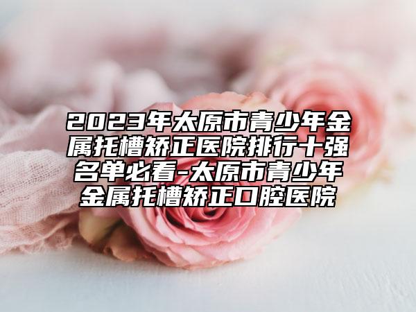 2023年太原市青少年金屬托槽矯正醫(yī)院排行十強(qiáng)名單必看-太原市青少年金屬托槽矯正口腔醫(yī)院