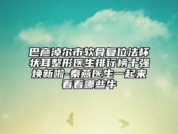 巴彥淖爾市軟骨復位法杯狀耳整形醫(yī)生排行榜十強煥新啦-秦燕醫(yī)生一起來看看哪些牛