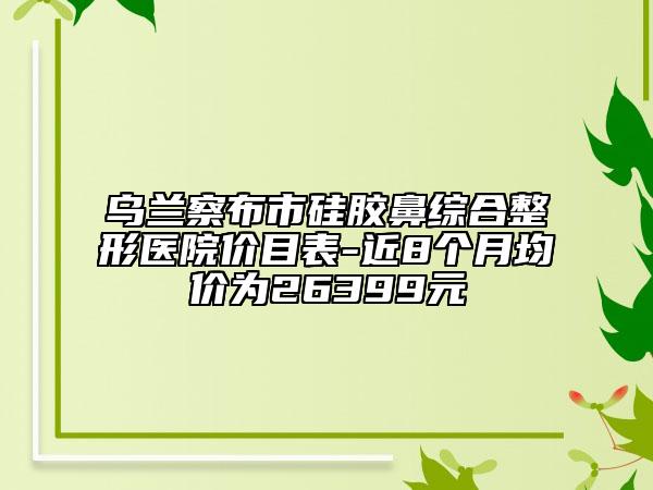 烏蘭察布市硅膠鼻綜合整形醫(yī)院價(jià)目表-近8個(gè)月均價(jià)為26399元