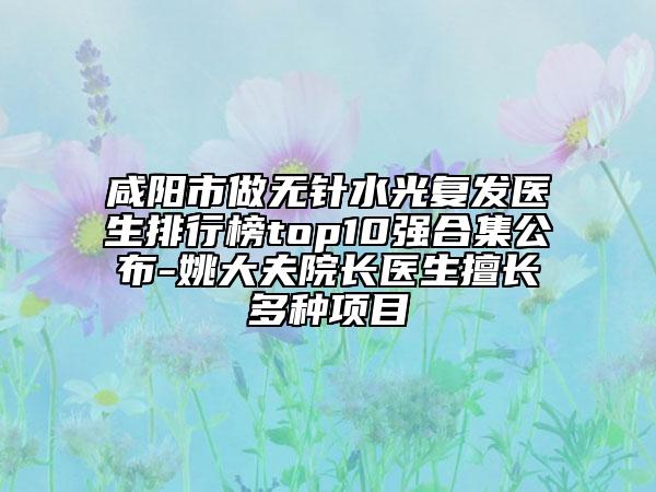 咸陽市做無針?biāo)鈴?fù)發(fā)醫(yī)生排行榜top10強(qiáng)合集公布-姚大夫院長醫(yī)生擅長多種項目