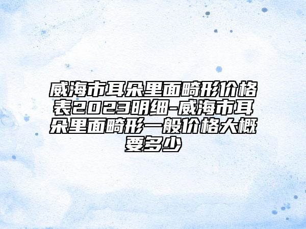 威海市耳朵里面畸形價格表2023明細-威海市耳朵里面畸形一般價格大概要多少