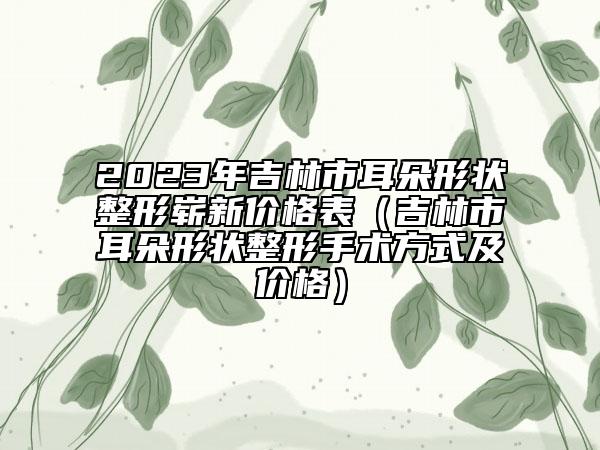 2023年吉林市耳朵形狀整形嶄新價(jià)格表（吉林市耳朵形狀整形手術(shù)方式及價(jià)格）