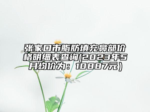 張家口市脂肪填充鼻部?jī)r(jià)格明細(xì)表查詢(2023年5月均價(jià)為：10887元）