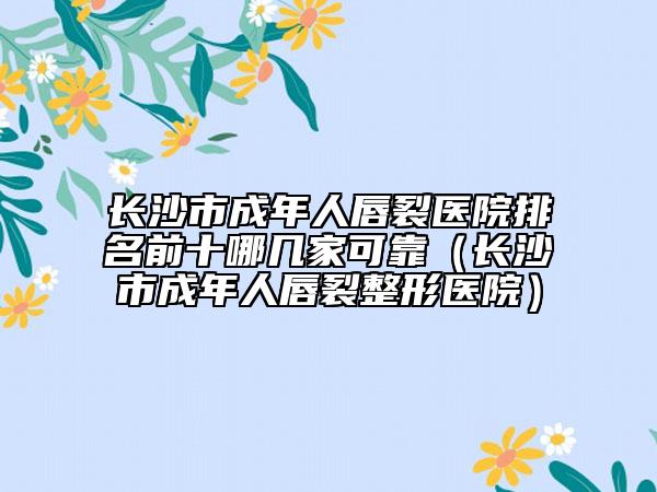 長沙市成年人唇裂醫(yī)院排名前十哪幾家可靠（長沙市成年人唇裂整形醫(yī)院）