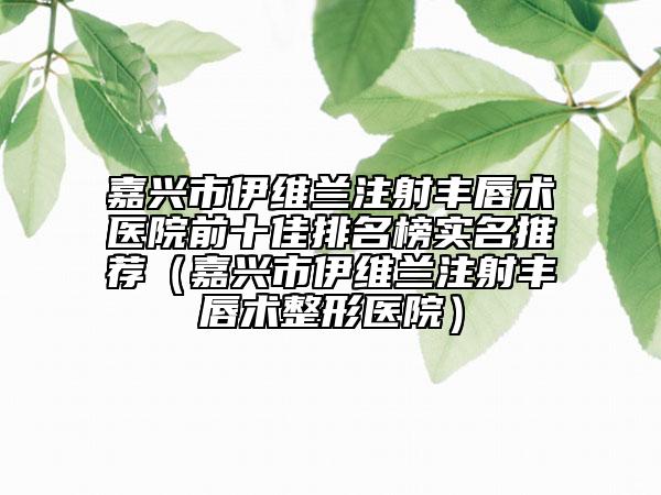 嘉興市伊維蘭注射豐唇術(shù)醫(yī)院前十佳排名榜實(shí)名推薦（嘉興市伊維蘭注射豐唇術(shù)整形醫(yī)院）