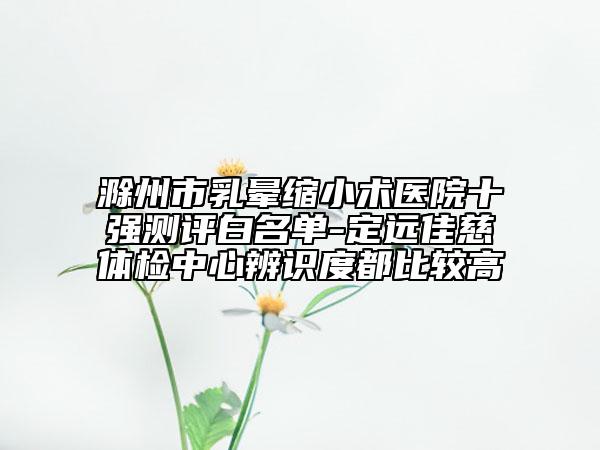 滁州市乳暈縮小術(shù)醫(yī)院十強(qiáng)測(cè)評(píng)白名單-定遠(yuǎn)佳慈體檢中心辨識(shí)度都比較高