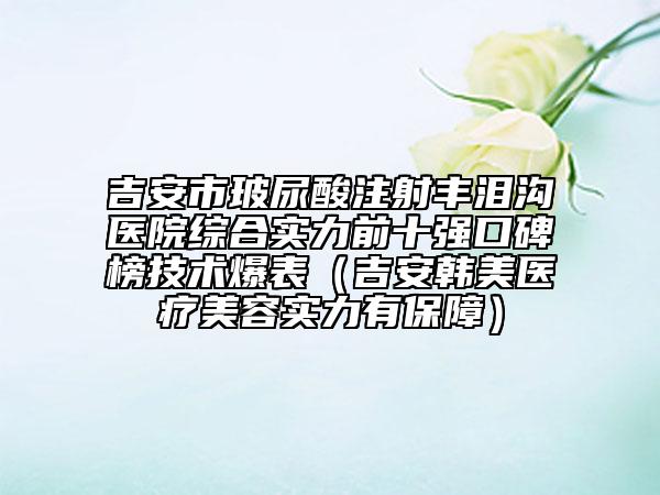 吉安市玻尿酸注射豐淚溝醫(yī)院綜合實力前十強口碑榜技術爆表（吉安韓美醫(yī)療美容實力有保障）