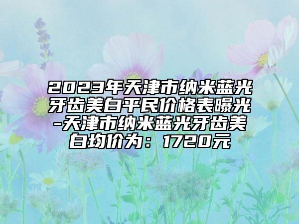 2023年天津市納米藍光牙齒美白平民價格表曝光-天津市納米藍光牙齒美白均價為：1720元