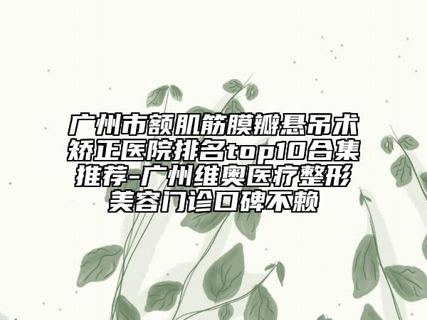 廣州市額肌筋膜瓣懸吊術(shù)矯正醫(yī)院排名top10合集推薦-廣州維奧醫(yī)療整形美容門診口碑不賴