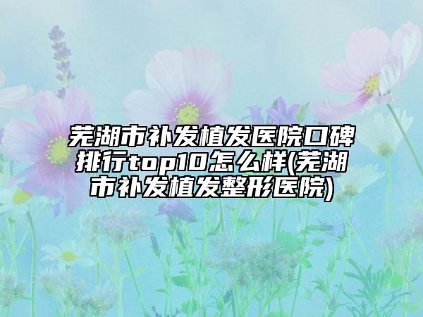 蕪湖市補發(fā)植發(fā)醫(yī)院口碑排行top10怎么樣(蕪湖市補發(fā)植發(fā)整形醫(yī)院)