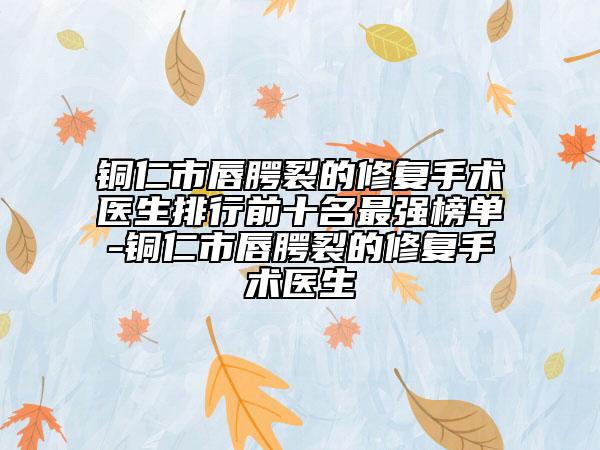 銅仁市唇腭裂的修復(fù)手術(shù)醫(yī)生排行前十名最強(qiáng)榜單-銅仁市唇腭裂的修復(fù)手術(shù)醫(yī)生