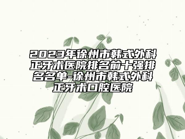 2023年徐州市韓式外科正牙術(shù)醫(yī)院排名前十強(qiáng)排名名單-徐州市韓式外科正牙術(shù)口腔醫(yī)院