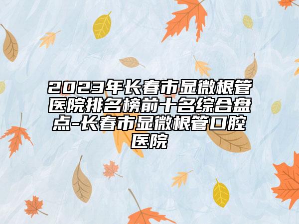 2023年長春市顯微根管醫(yī)院排名榜前十名綜合盤點(diǎn)-長春市顯微根管口腔醫(yī)院