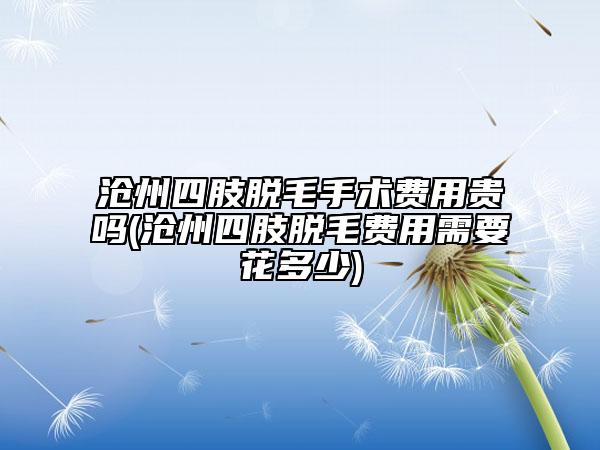 滄州四肢脫毛手術(shù)費用貴嗎(滄州四肢脫毛費用需要花多少)